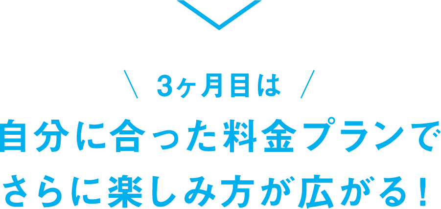 3ヶ月目は自分に合った料金プランでさらに楽しみ方が広がる！