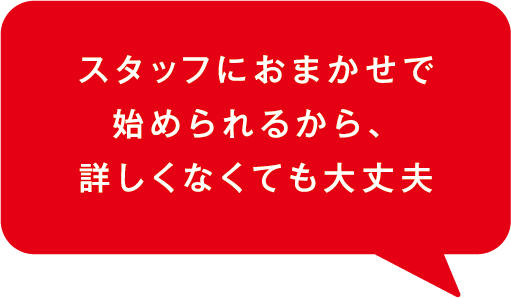 スタッフにおまかせで、始められるから、詳しくなくても大丈夫