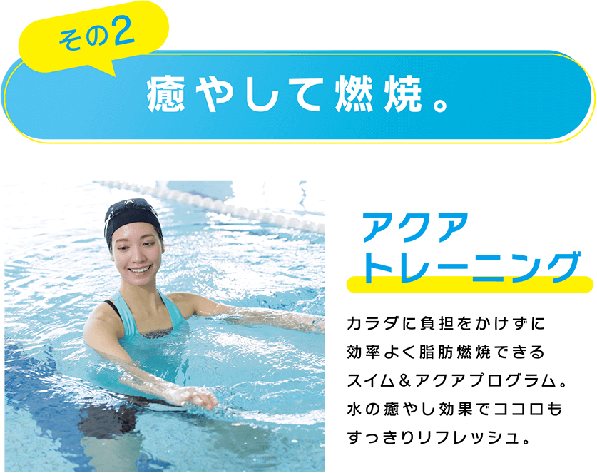 その2 癒やして燃焼。アクアトレーニング カラダに負担をかけずに効率よく脂肪燃焼できるスイム＆アクアプログラム。水の癒やし効果でココロもすっきりリフレッシュ。