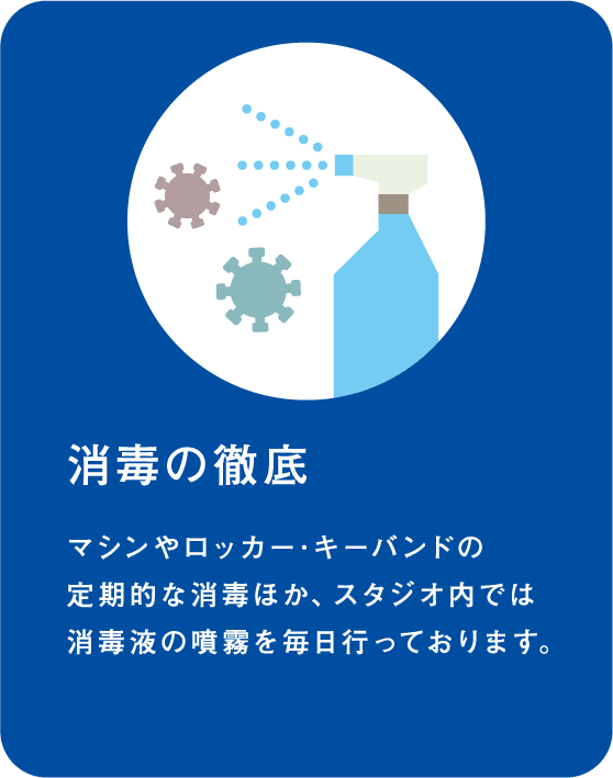 消毒の徹底 マシンやロッカー･キーバンドの定期的な消毒ほか、スタジオ内では消毒液の噴霧を毎日行っております。