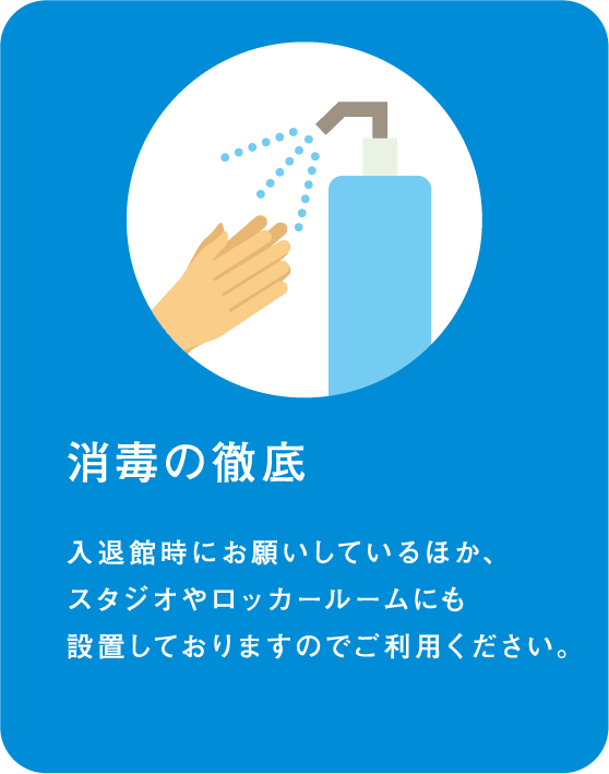 消毒の徹底 入退館時にお願いしているほか、スタジオやロッカールームにも設置しておりますのでご利用ください。