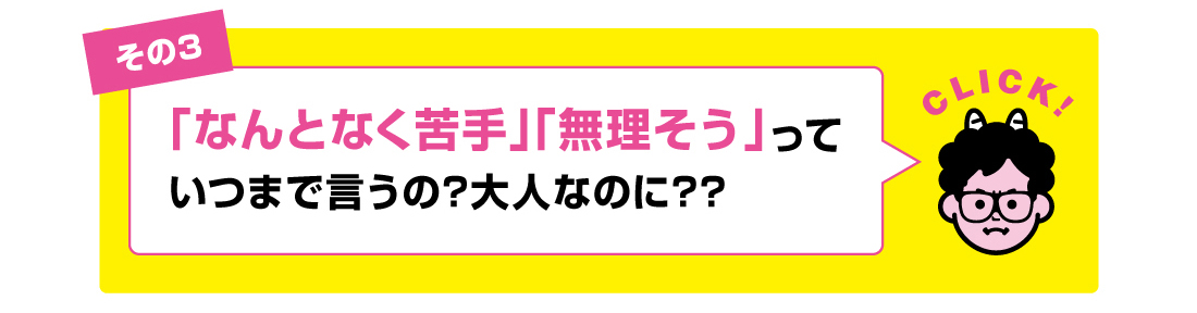 その3「なんとなく苦手」「無理そう」っていつまで言うの?大人なのに??