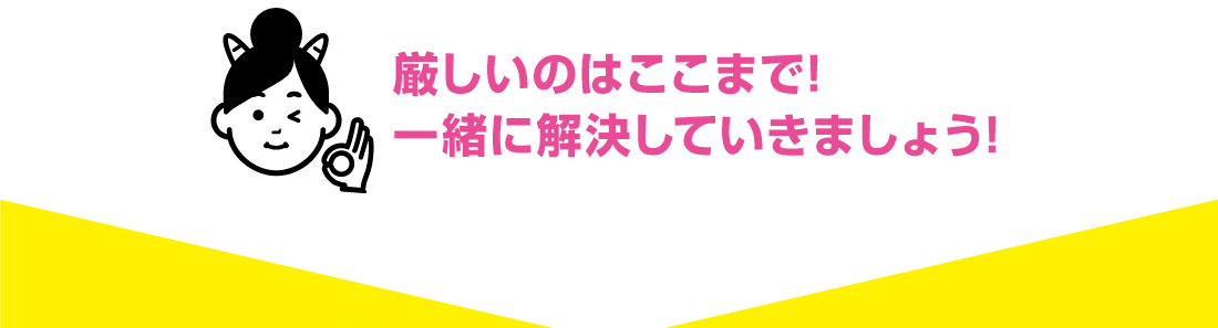 厳しいのはここまで!一緒に解決していきましょう!