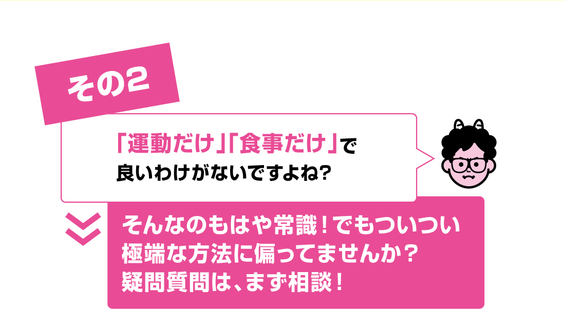 その2「運動だけ」「食事だけ」で良いわけがないですよね? 　A.そんなのもはや常識！でもついつい極端な方法に偏ってませんか？疑問質問は、まず相談！