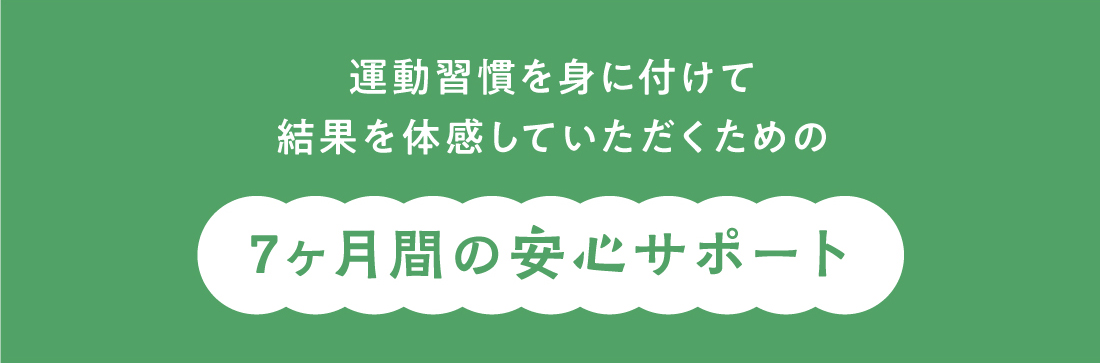 運動習慣を身に付けて結果を体感していただくための 7ヶ月間の安心サポート