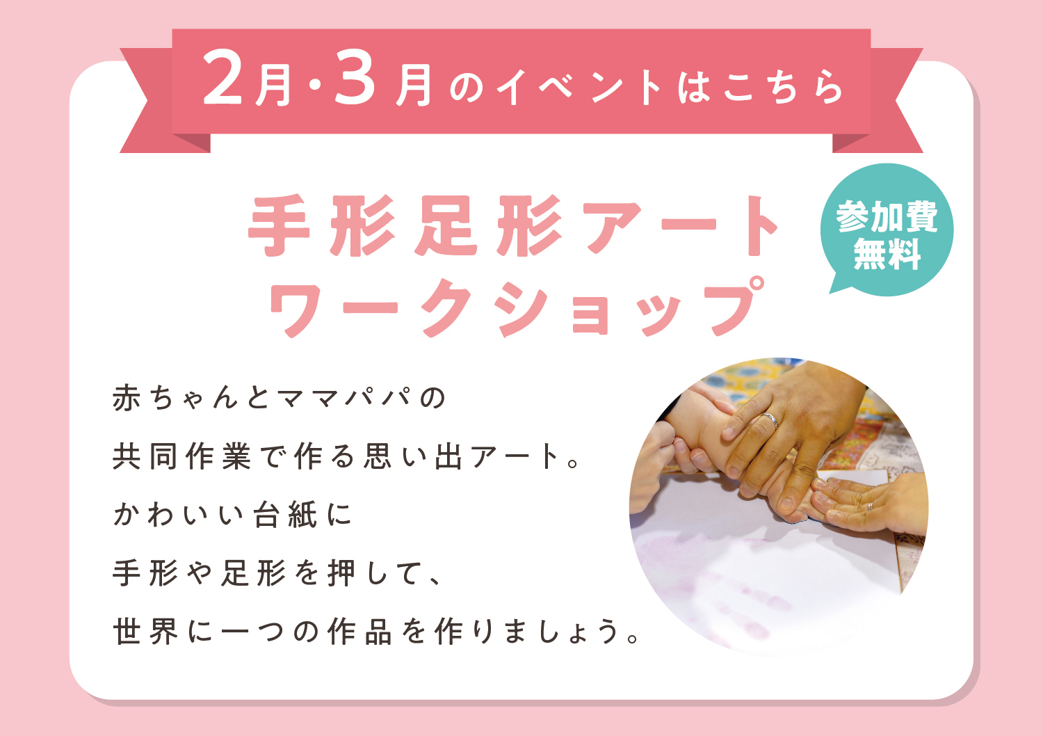 手形足形アートワークショップ
赤ちゃんとママパパの共同作業で作る思い出アート。かわいい台紙に手形や足形を押して、世界に一つの作品を作りましょう。※イベント内容、実施日は店舗により異なります。詳しくは各店ページをご確認ください。※写真はイメージです。