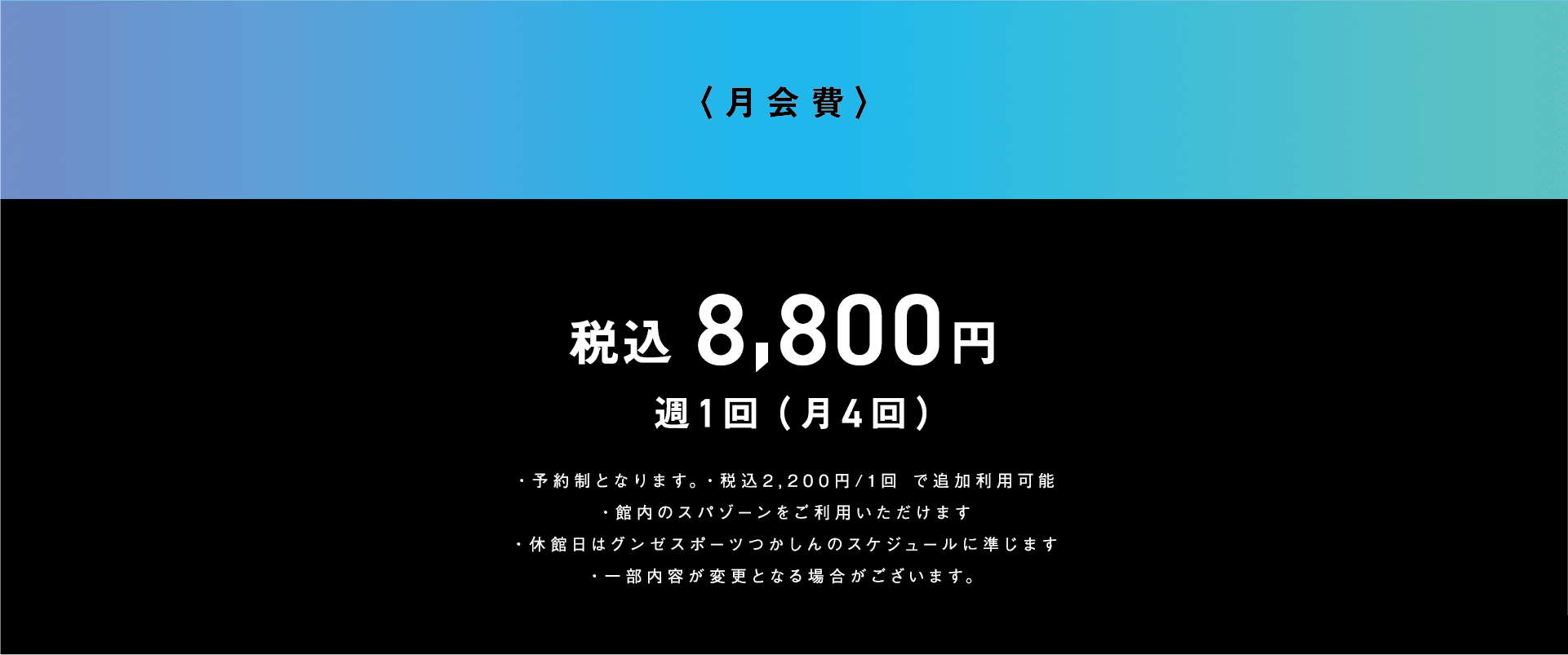 月会費 税込8,800円 週1回（月4回） ・予約制となります。 ・税込2,200円／1回で追加利用可能 ・館内のスパゾーンをご利用いただけます。 ・休館日はグンゼスポーツつかしんのスケジュールに準じます。 ・一部内容が変更となる場合がございます。