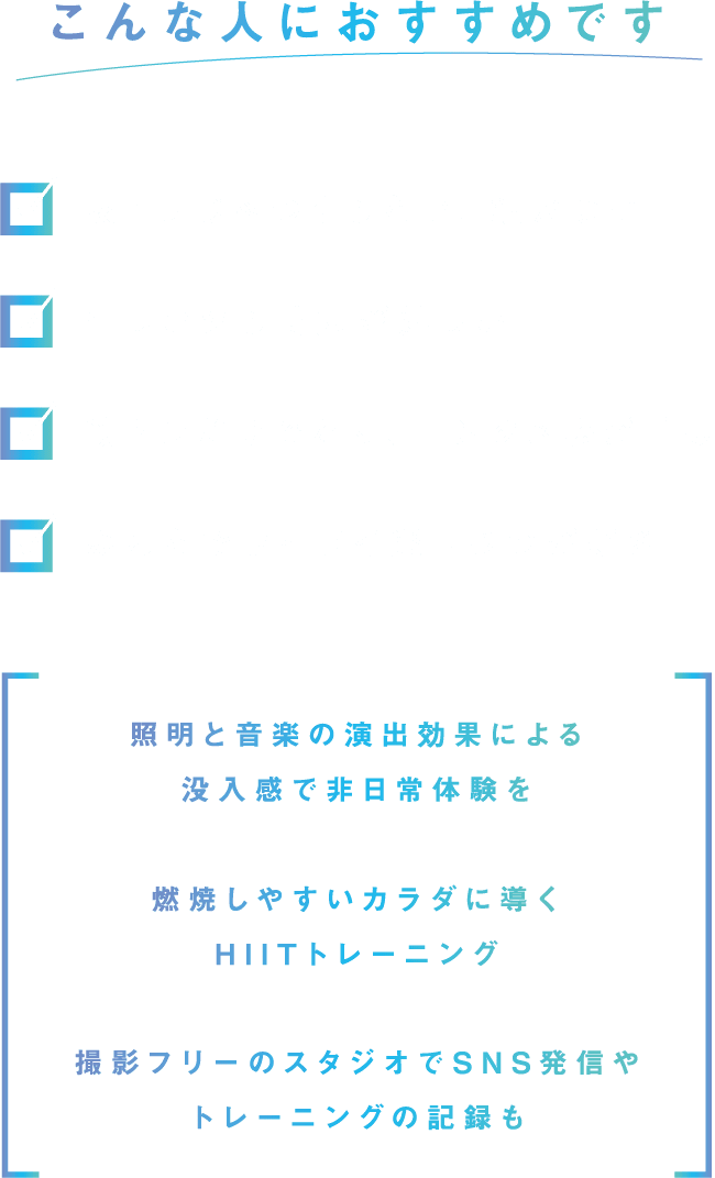 こんな人におすすめです。家トレじゃつまらない、続かない。忙しいから時短が嬉しい。筋トレだけでなく、エンタメ感が重要。みんなでワイワイ楽しむのが好き。照明と音楽の演出効果による没入感で非日常体験を。燃焼しやすいカラダに導くHIITトレーニング。撮影フリーのスタジオでSNS発信やトレーニングの記録も。