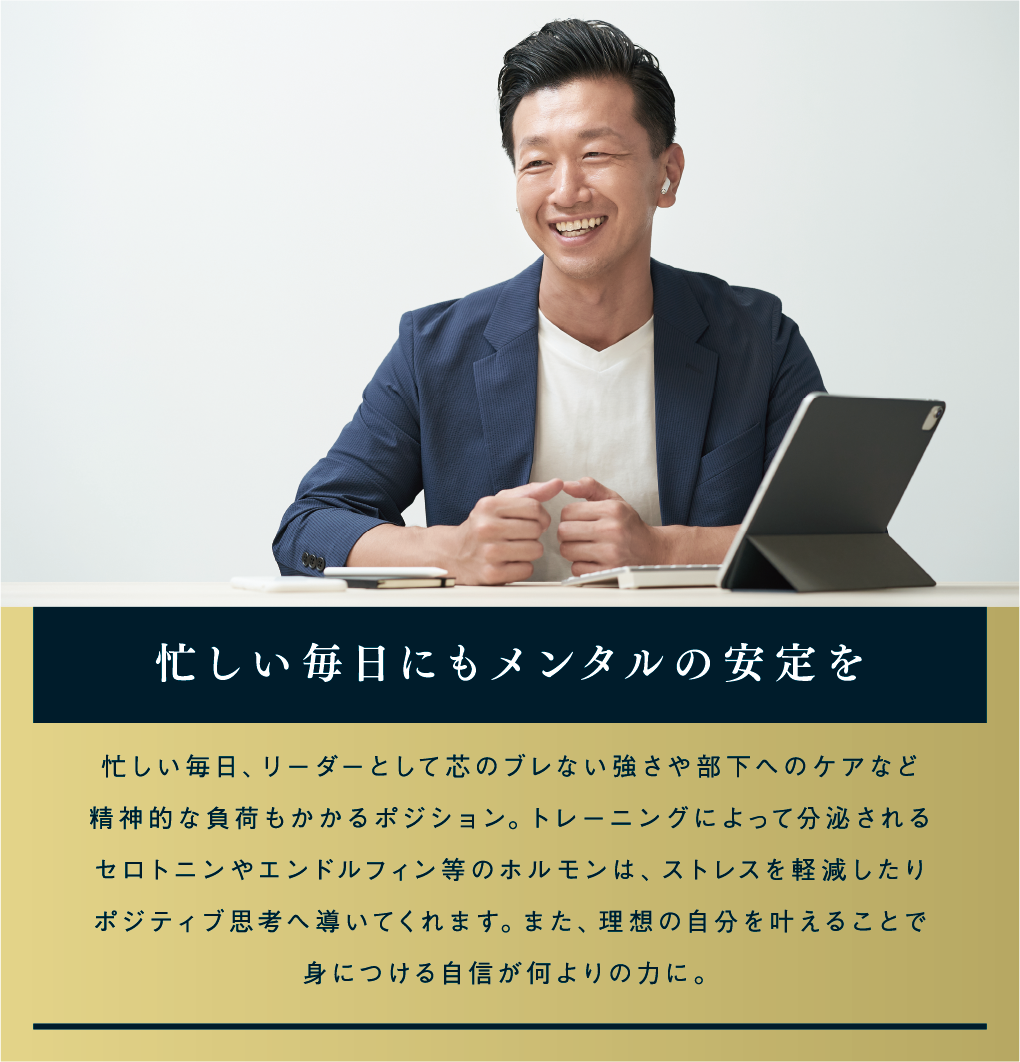 忙しい毎日にもメンタルの安定を 忙しい毎日、リーダーとして芯のブレない強さや部下へのケアなど精神的な負荷もかかるポジション。トレーニングによって分泌されるセロトニンやエンドルフィン等のホルモンは、ストレスを軽減したりポジティブ思考へ導いてくれます。また、理想の自分を叶えることで身につける自信が何よりの力に。