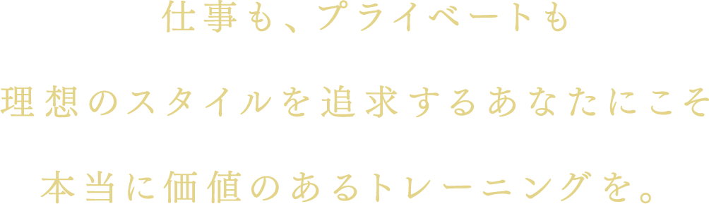 仕事も、プライベートも理想のスタイルを追求するあなたにこそ本当に価値のあるトレーニングを。