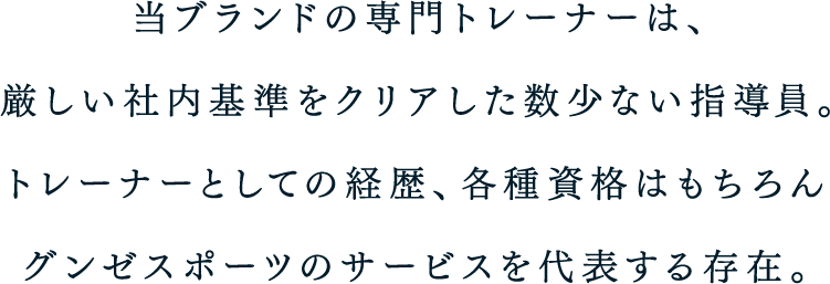 当ブランドの専門トレーナーは、厳しい社内基準をクリアした数少ない指導員。トレーナーとしての経歴、各種資格はもちろんグンゼスポーツのサービスを代表する存在。