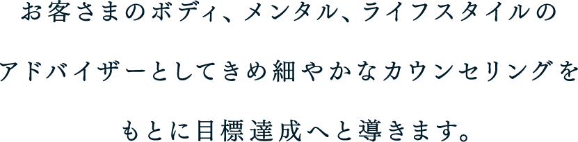 お客さまのボディ、メンタル、ライフスタイルのアドバイザーとしてきめ細やかなカウンセリングをもとに目標達成へと導きます。