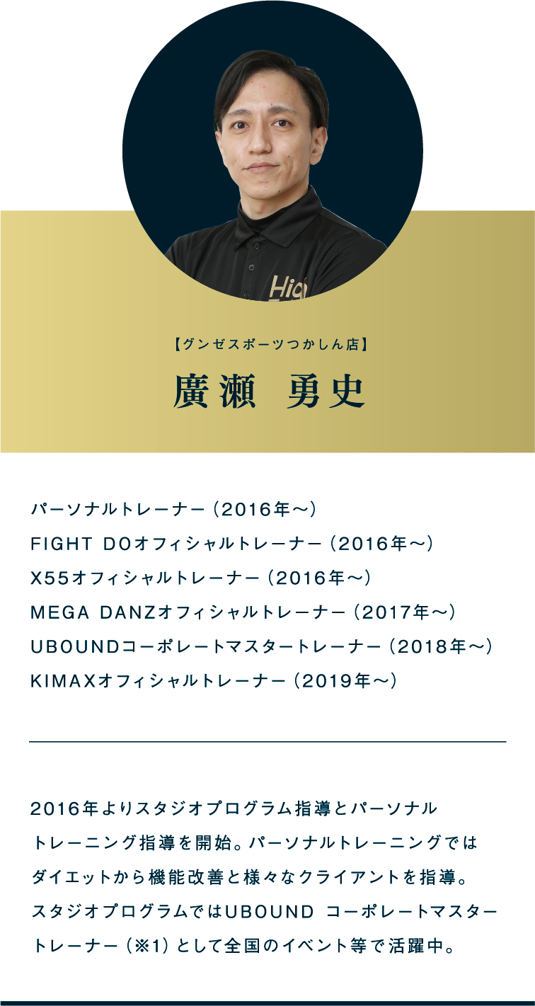 【グンゼスポーツつかしん店】廣瀬 勇史 パーソナルトレーナー（2016年～）FIGHT DOオフィシャルトレーナー（2016年～）X55オフィシャルトレーナー（2016年～）MEGA DANZオフィシャルトレーナー（2017年～）UBOUNDコーポレートマスタートレーナー（2018年～）KIMAXオフィシャルトレーナー（2019年～） 2016年よりスタジオプログラム指導とパーソナル トレーニング指導を開始。パーソナルトレーニングではダイエットから機能改善と様々なクライアントを指導。スタジオプログラムではUBOUND コーポレートマスタートレーナー（※1）として全国のイベント等で活躍中。