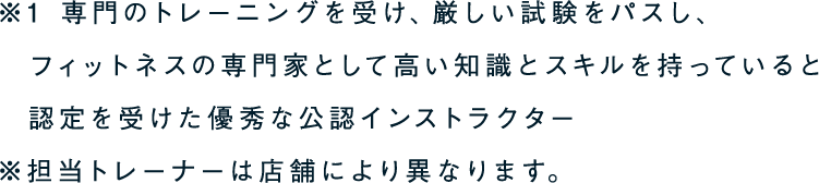 ※1 専門のトレーニングを受け、厳しい試験をパスし、フィットネスの専門家として高い知識とスキルを持っていると認定を受けた優秀な公認インストラクター ※担当トレーナーは店舗により異なります。