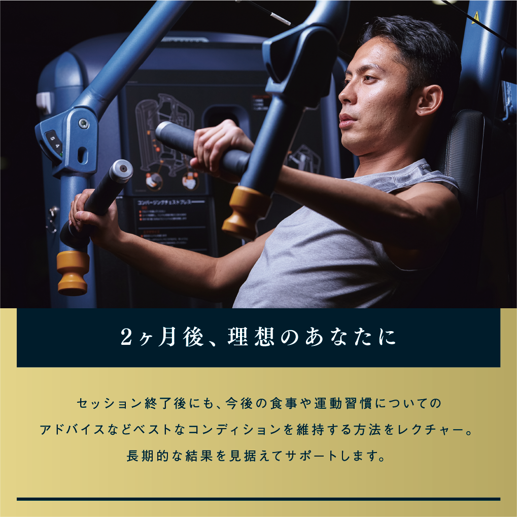 2ヶ月後、理想のあなたに セッション終了後にも、今後の食事や運動習慣についてのアドバイスなどベストなコンディションを維持する方法をレクチャー。長期的な結果を見据えてサポートします。