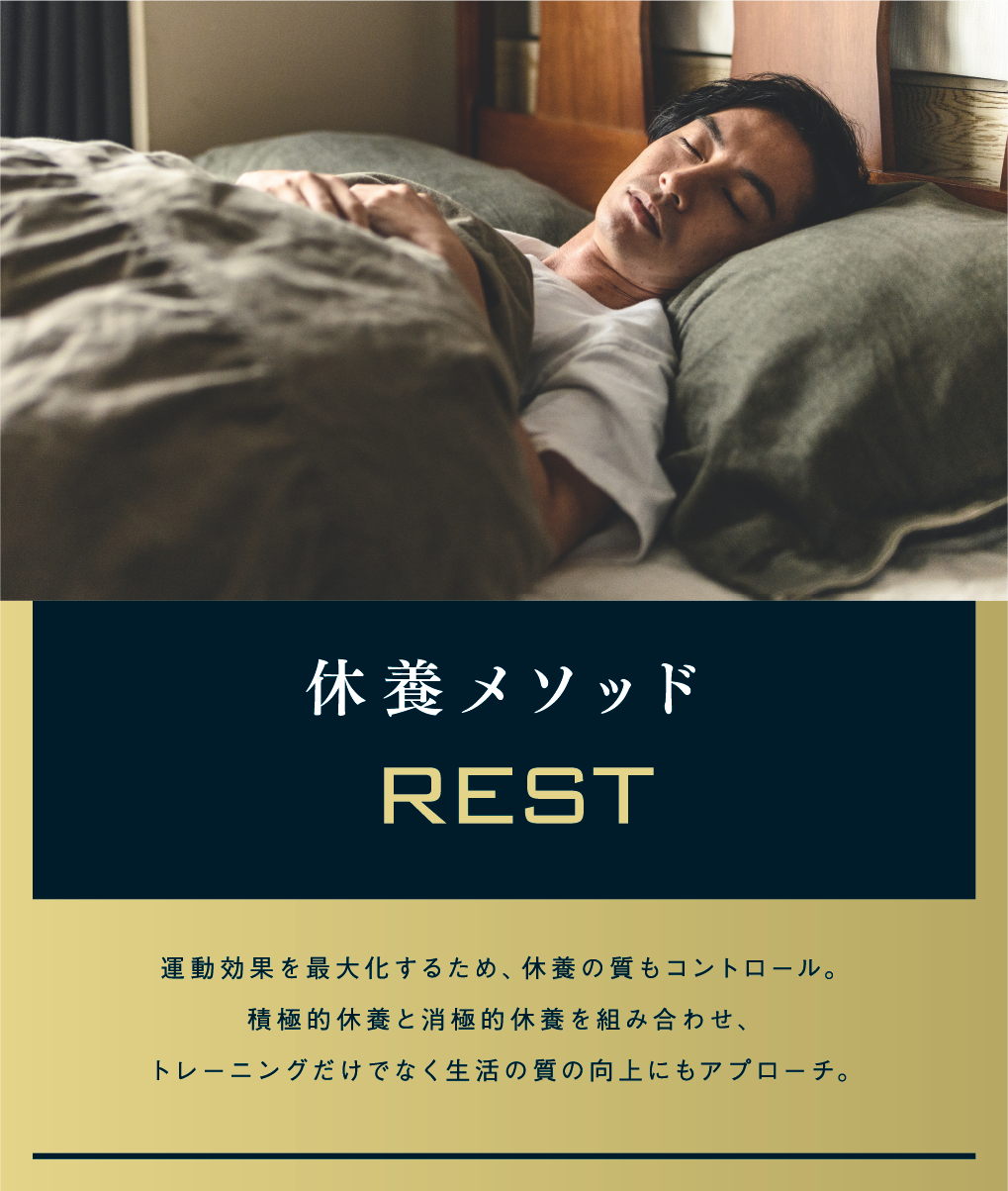 休養メソッド REST 運動効果を最大化するため、休養の質もコントロール。積極的休養と消極的休養を組み合わせ、トレーニングだけでなく生活の質の向上にもアプローチ。