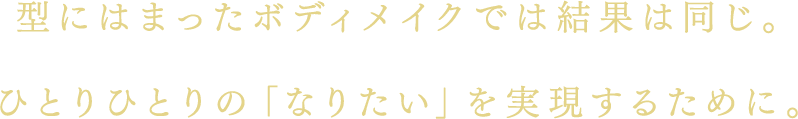 型にはまったボディメイクでは結果は同じ。ひとりひとりの「なりたい」を実現するために。