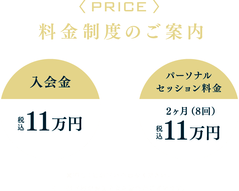 <PRICE>料金制度のご案内 入会金税込11万円+パーソナルセッション料金2ヶ月(8回)税込11万円 ※詳しくはお問い合わせください。※一部内容が変更となる場合がございます。