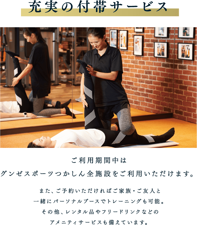 充実の付帯サービス ご利用期間中はグンゼスポーツつかしん全施設をご利用いただけます。また、ご予約いただければご家族・ご友人と一緒にパーソナルブースでトレーニングも可能。その他、レンタル品やフリードリンクなどのアメニティサービスも備えています。