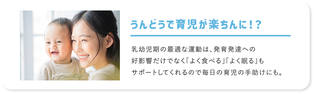 うんどうで育児が楽ちんに！？ 乳幼児期の最適な運動は、発育発達への好影響だけでなく「よく食べる」「よく眠る」もサポートしてくれるので毎日の育児の手助けにも。