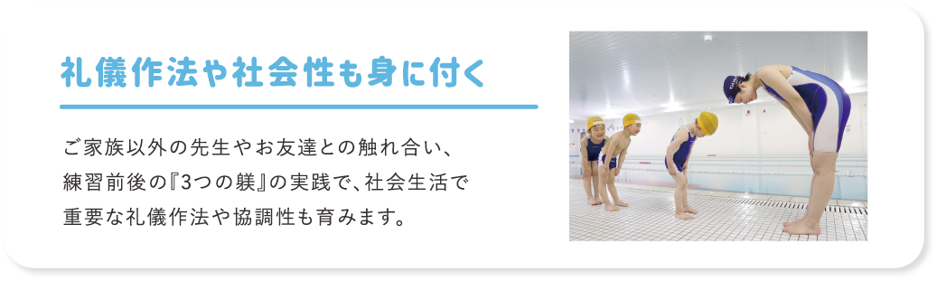 礼儀作法や社会性も身に付く ご家族以外の先生やお友達との触れ合い、練習前後の『3つの躾』の実践で、社会生活で重要な礼儀作法や協調性も育みます。