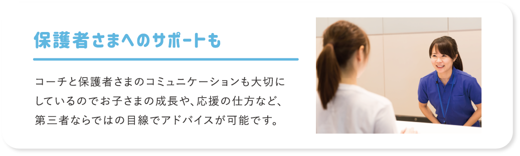 保護者さまへのサポートも コーチと保護者さまのコミュニケーションも大切にしているのでお子さまの成長や、応援の仕方など、第三者ならではの目線でアドバイスが可能です。