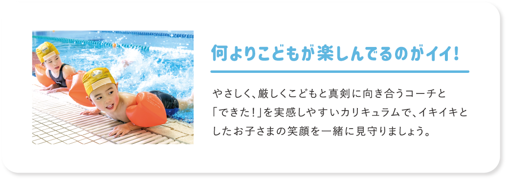 何よりこどもが楽しんでるのがイイ! やさしく、厳しくこどもと真剣に向き合うコーチと「できた！」を実感しやすいカリキュラムで、イキイキとしたお子さまの笑顔を一緒に見守りましょう。