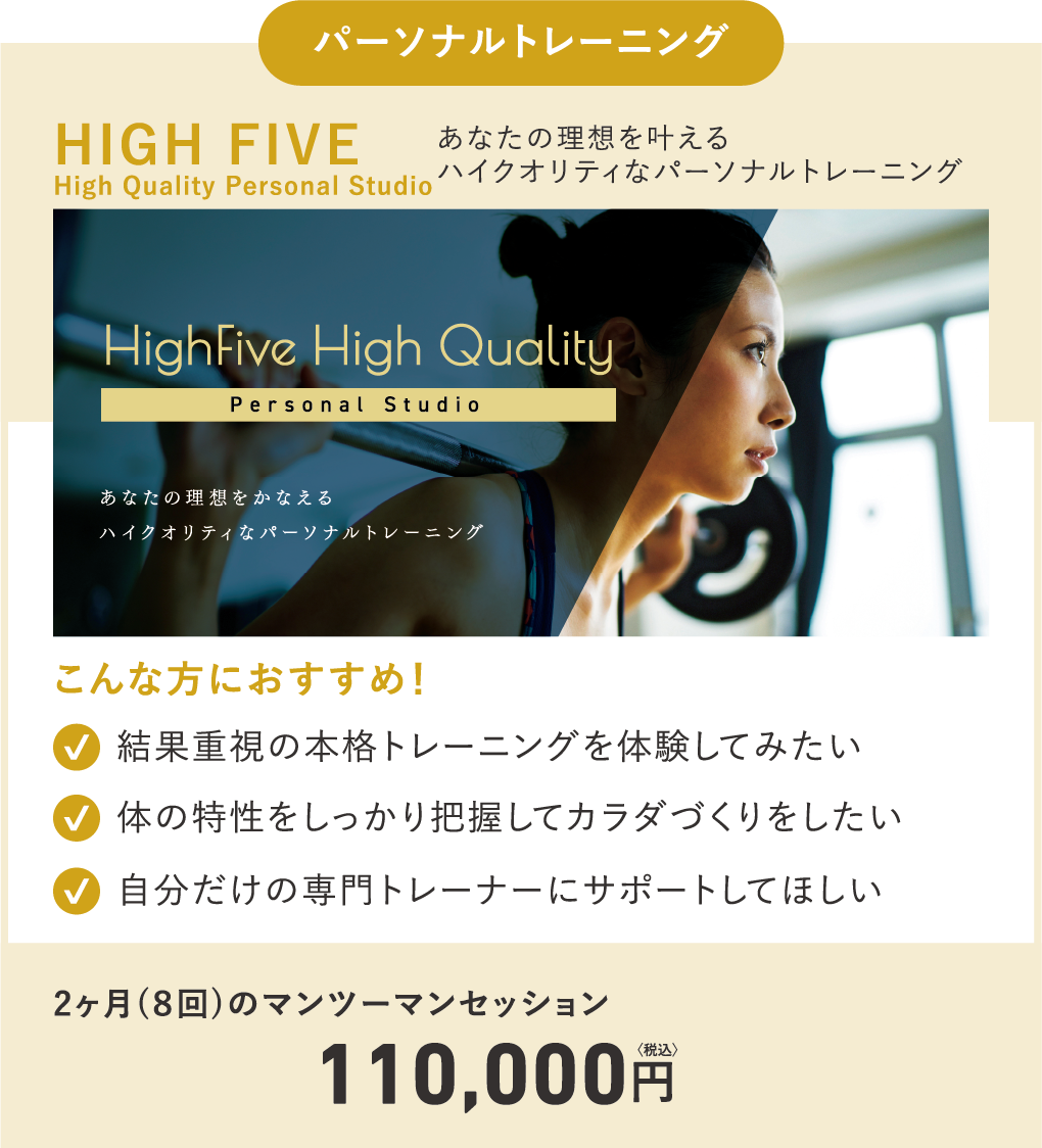 パーソナルトレーニング/[HIGH FIVE-Hight Quality Personal Studio-]あなたの理想を叶えるハイクオリティなパーソナルトレーニング/[こんな方におすすめ！]結果重視の本格トレーニングを体験してみたい 体の特性をしっかり把握してカラダづくりをしたい 自分だけの専門トレーナーにサポートしてほしい/2ヶ月（8回）のマンツーマンセッション 110,000円（税込）