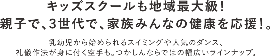 キッズスクールも地域最大級！親子で、3世代で、家族みんなの健康を応援！。 乳幼児から始められるスイミングや人気のダンス、礼儀作法が身に付く空手も。つかしんならではの幅広いラインナップ。