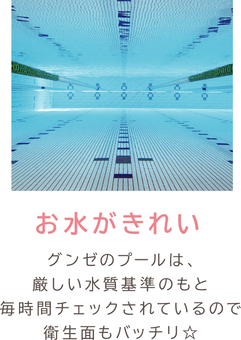 お水がきれい グンゼのプールは、厳しい水質基準のもと毎時間チェックされているので衛生面もバッチリ☆