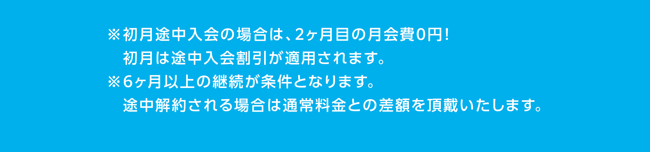 ※初月途中入会の場合は、2ヶ月目の月会費0円！初月は途中入会割引が適用されます。※6ヶ月以上の継続が条件となります。途中解約される場合は通常料金との差額を頂戴いたします。