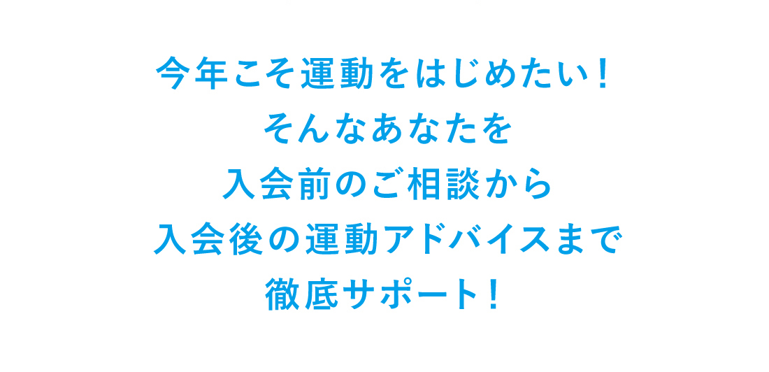 今年こそ運動をはじめたい！そんなあなたを入会前のご相談から入会後の運動アドバイスまで徹底サポート！