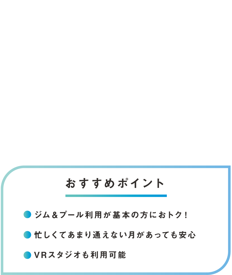 その1　コストパフォーマンス最強！ミニマム基本プラン ジム＆プール利用が基本の方におトク！ 忙しくてあまり通えない月があっても安心 VRスタジオも利用可能