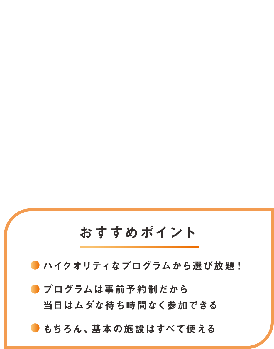 その2 わたしのお気に入り、きっと見つかる！ 充実プログラムplus おすすめポイント！ハイクオリティなプログラムから選び放題、プログラムは事前予約制だから当日はムダな待ち時間なく参加できる、もちろん基本の施設はすべて使える