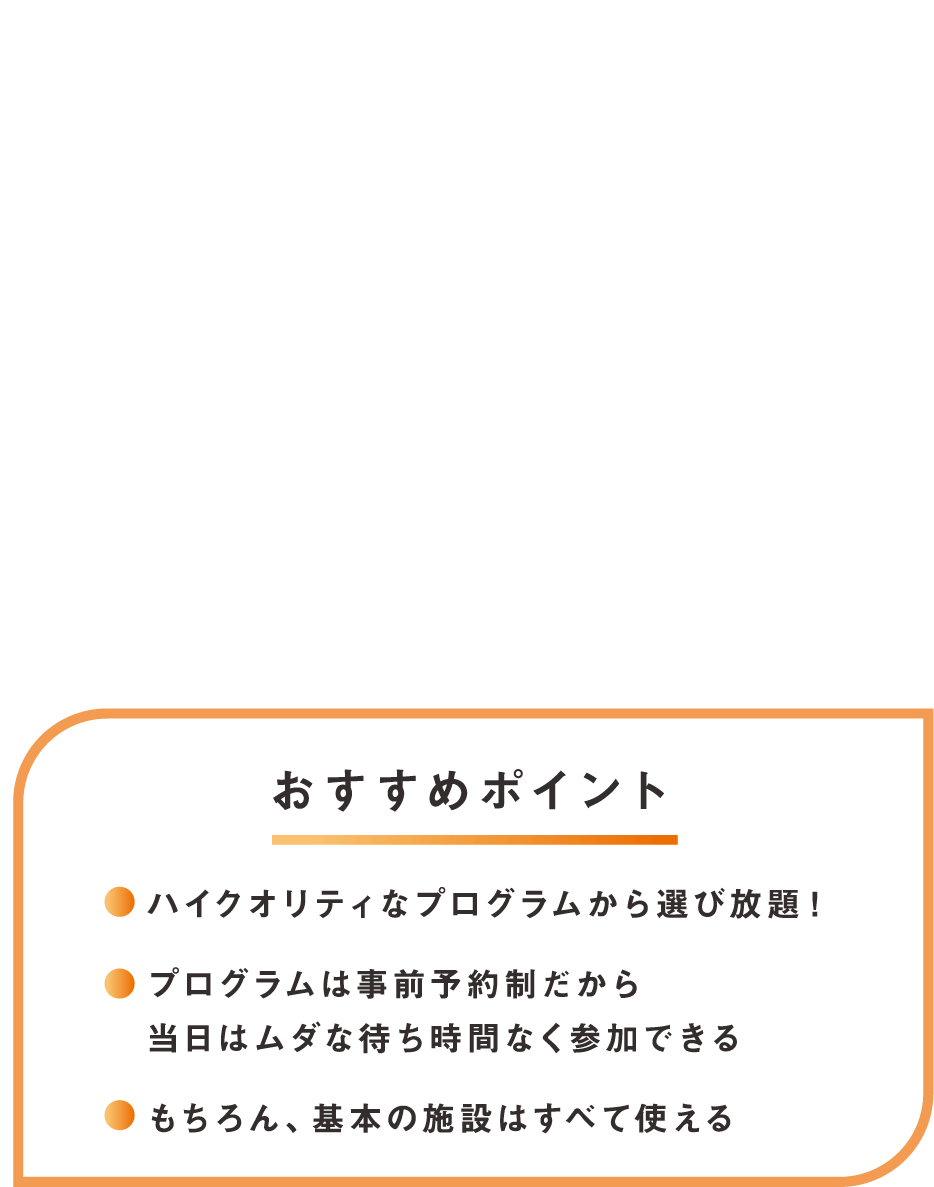 その2 お気に入りだけをセレクト 充実プログラムplus おすすめポイント！ハイクオリティなプログラム、プログラムは事前予約だから安心、もちろん基本の施設はすべて使える