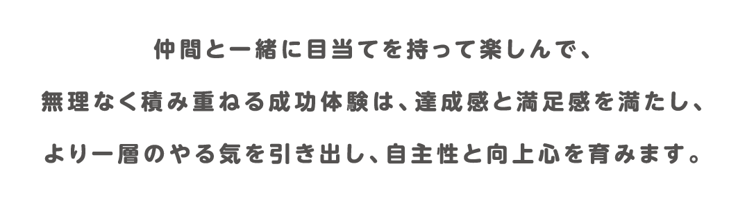 仲間と一緒に目当てを持って楽しんで、無理なく積み重ねる成功体験は、達成感と満足感を満たし、より一層のやる気を引き出し、自主性と向上心を育みます。