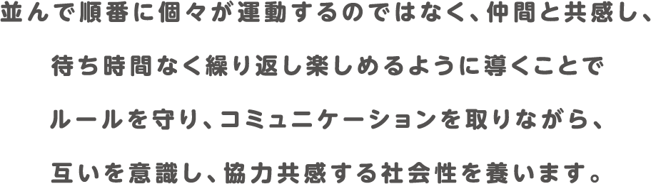 並んで順番に個々が運動するのではなく、仲間と共感し、
            待ち時間なく繰り返し楽しめるように導くことで
            ルールを守り、コミュニケーションを取りながら、
            互いを意識し、協力共感する社会性を養います。