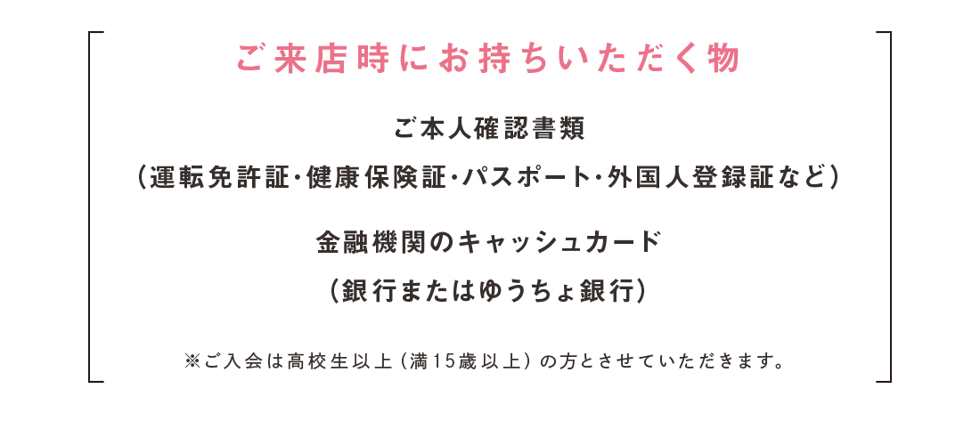 ご来店時にお持ちいただく物※ご入会は高校生以上（満15歳以上）の方とさせていただきます。金融機関のキャッシュカード
（銀行またはゆうちょ銀行）ご本人確認書類（運転免許証･健康保険証･パスポート･外国人登録証など）