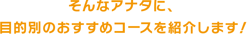 そんなアナタに、目的別のおすすめコースを紹介します！