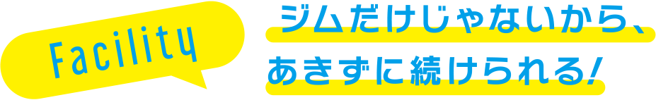 Facility ジムだけじゃないから、あきずに続けられる！