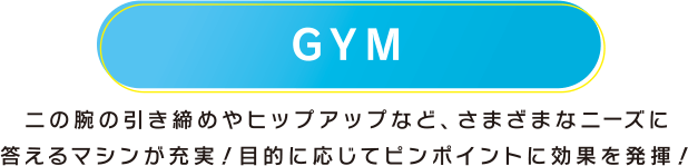 GYM 二の腕の引き締めやヒップアップなど、さまざまなニーズに答えるマシンが充実！目的に応じてピンポイントに効果を発揮！
