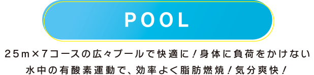 POOL 25m×7コースの広々プールで快適に！身体に負荷をかけない水中の有酸素運動で、効率よく脂肪燃焼！気分爽快！