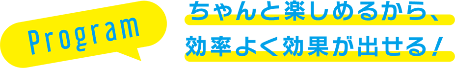 Program ちゃんと楽しめるから、効率よく効果が出せる！