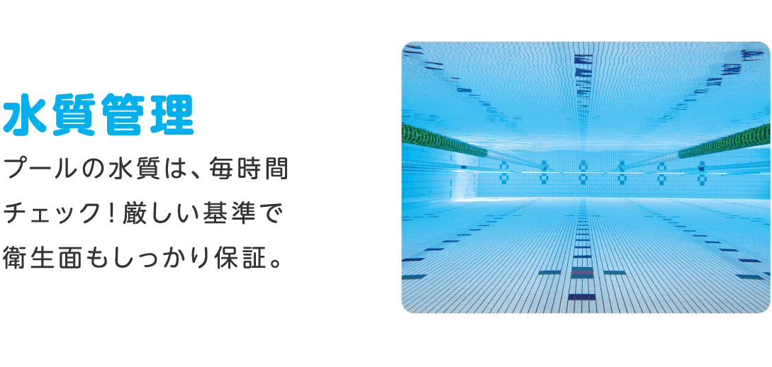 水質管理 プールの水質は、毎時間チェック！厳しい基準で衛生面もしっかり保証。