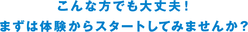 こんな方でも大丈夫！ まずは体験からスタートしてみませんか？