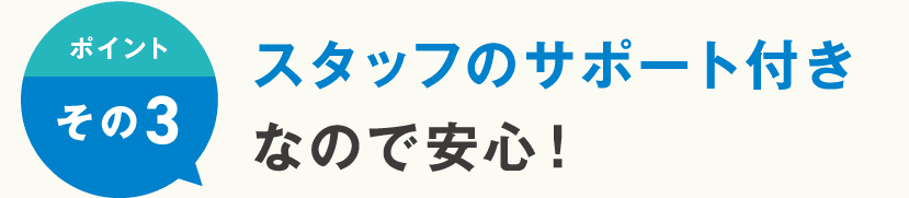 ポイントその3 スタッフのサポート付きなので安心！