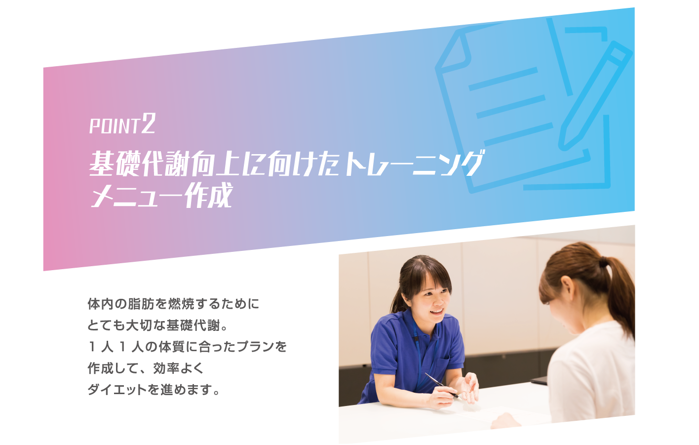 POINT2 基礎代謝向上に向けたトレーニングメニュー作成 体内の脂肪を燃焼するためにとても大切な基礎代謝。1人1人の体質に合ったプランを作成して、効率よくダイエットを進めます。