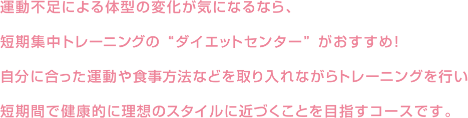 運動不足による体型の変化が気になるなら、短期集中トレーニングの“ダイエットセンター”がおすすめ！自分に合った運動や食事方法などを取り入れながらトレーニングを行い短期間で健康的に理想のスタイルに近づくことを目指すコースです。