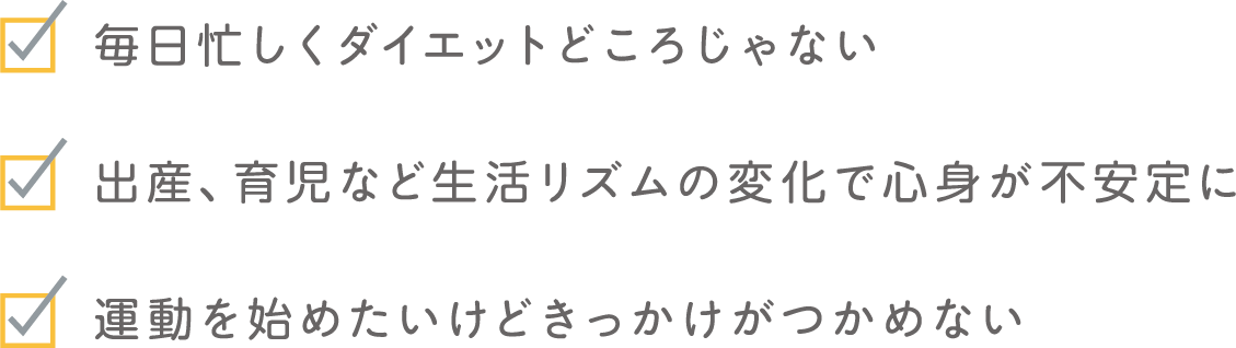 毎日忙しくダイエットどころじゃない 出産、育児など生活リズムの変化で心身が不安定に 運動を始めたいけどきっかけがつかめない