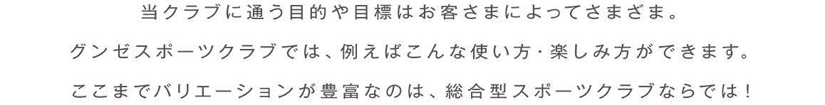 当クラブに通う目的や目標はお客さまによってさまざま。グンゼスポーツクラブでは、例えばこんな使い方・楽しみ方ができます。ここまでバリエーションが豊富なのは、総合型スポーツクラブならでは!